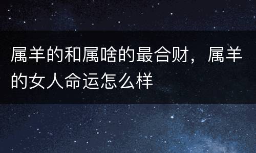 属羊的和属啥的最合财，属羊的女人命运怎么样