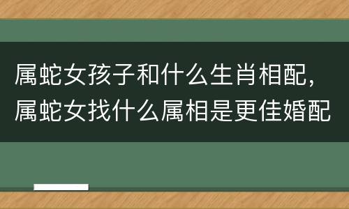 属蛇女孩子和什么生肖相配，属蛇女找什么属相是更佳婚配