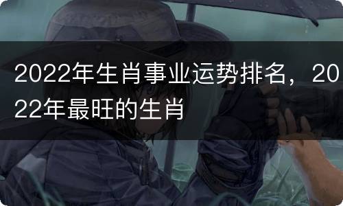 2022年生肖事业运势排名，2022年最旺的生肖