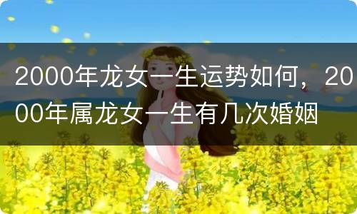 2000年龙女一生运势如何，2000年属龙女一生有几次婚姻