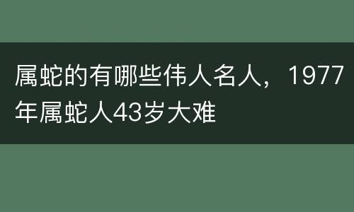属蛇的有哪些伟人名人，1977年属蛇人43岁大难