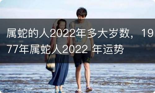 属蛇的人2022年多大岁数，1977年属蛇人2022 年运势