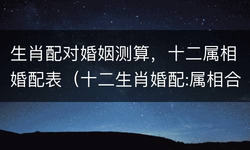 生肖配对婚姻测算，十二属相婚配表（十二生肖婚配:属相合婚配对表图片）