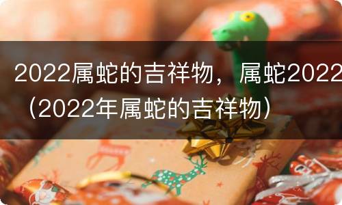 2022属蛇的吉祥物，属蛇2022（2022年属蛇的吉祥物）