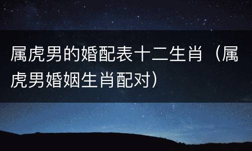 属虎男的婚配表十二生肖（属虎男婚姻生肖配对）