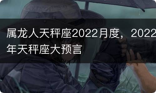属龙人天秤座2022月度，2022年天秤座大预言