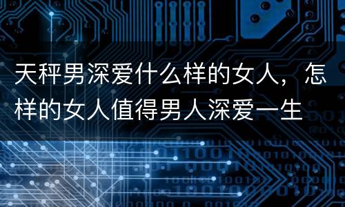 天秤男深爱什么样的女人，怎样的女人值得男人深爱一生