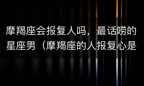 摩羯座会报复人吗，最话唠的星座男（摩羯座的人报复心是不是很强）