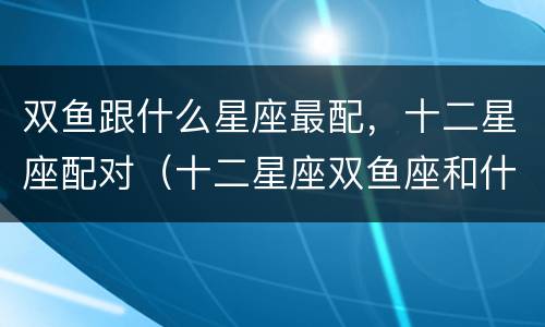 双鱼跟什么星座最配，十二星座配对（十二星座双鱼座和什么星座最配）