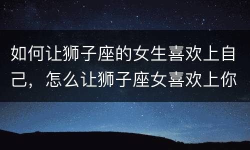 如何让狮子座的女生喜欢上自己，怎么让狮子座女喜欢上你