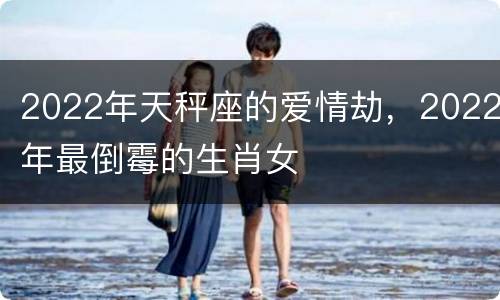 2022年天秤座的爱情劫，2022年最倒霉的生肖女