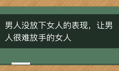男人没放下女人的表现，让男人很难放手的女人