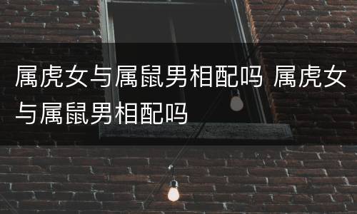 属虎女与属鼠男相配吗 属虎女与属鼠男相配吗
