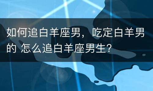 如何追白羊座男，吃定白羊男的 怎么追白羊座男生?