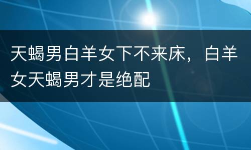 天蝎男白羊女下不来床，白羊女天蝎男才是绝配
