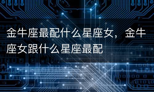 金牛座最配什么星座女，金牛座女跟什么星座最配