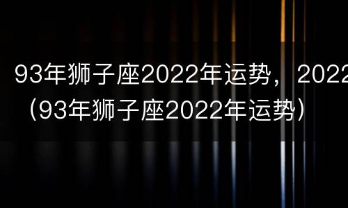 93年狮子座2022年运势，2022（93年狮子座2022年运势）