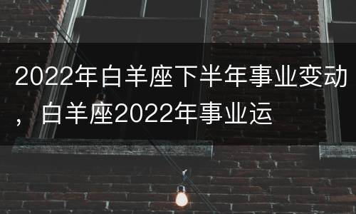 2022年白羊座下半年事业变动，白羊座2022年事业运