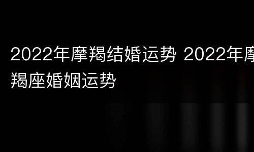2022年摩羯结婚运势 2022年摩羯座婚姻运势
