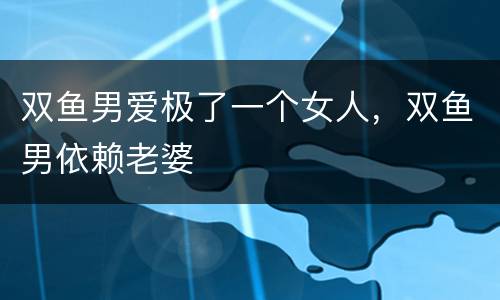 双鱼男爱极了一个女人，双鱼男依赖老婆