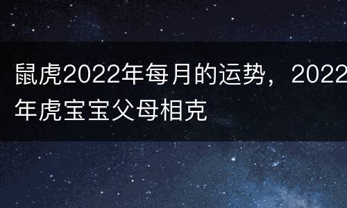 鼠虎2022年每月的运势，2022年虎宝宝父母相克