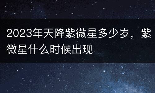 2023年天降紫微星多少岁，紫微星什么时候出现