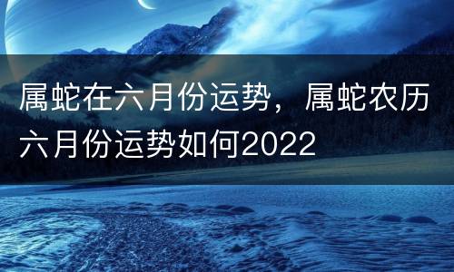 属蛇在六月份运势，属蛇农历六月份运势如何2022