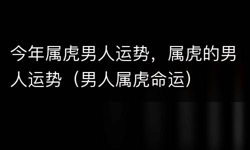 今年属虎男人运势，属虎的男人运势（男人属虎命运）