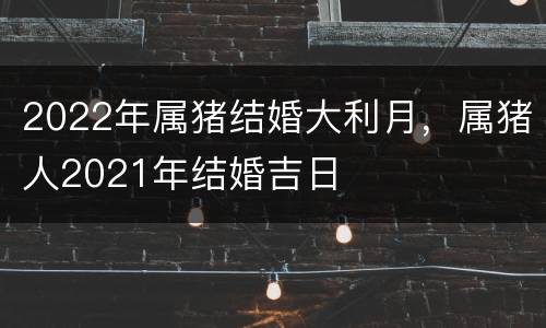 2022年属猪结婚大利月，属猪人2021年结婚吉日