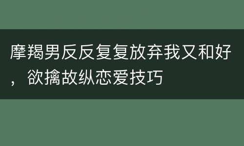 摩羯男反反复复放弃我又和好，欲擒故纵恋爱技巧