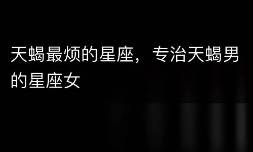 天蝎最烦的星座，专治天蝎男的星座女