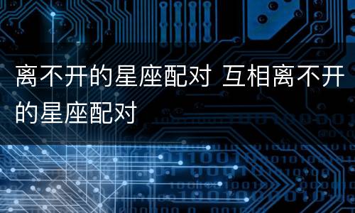离不开的星座配对 互相离不开的星座配对