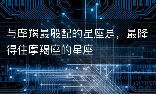 与摩羯最般配的星座是，最降得住摩羯座的星座