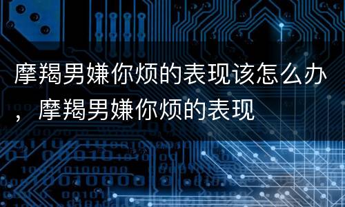 摩羯男嫌你烦的表现该怎么办，摩羯男嫌你烦的表现