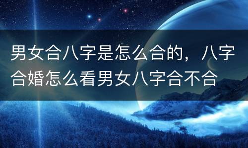 男女合八字是怎么合的，八字合婚怎么看男女八字合不合
