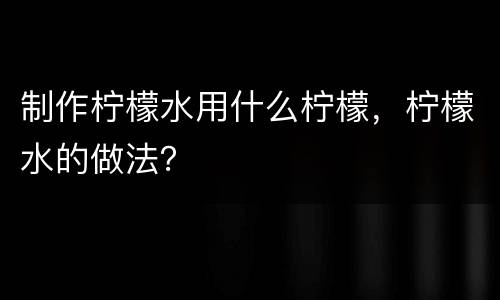 制作柠檬水用什么柠檬，柠檬水的做法？