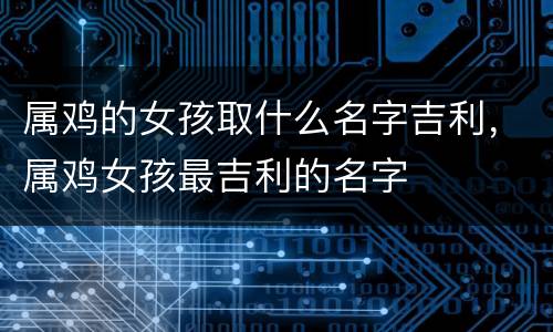 属鸡的女孩取什么名字吉利，属鸡女孩最吉利的名字