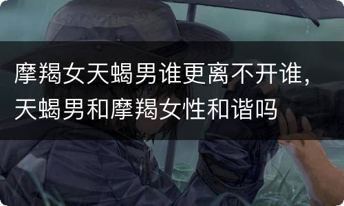 摩羯女天蝎男谁更离不开谁，天蝎男和摩羯女性和谐吗
