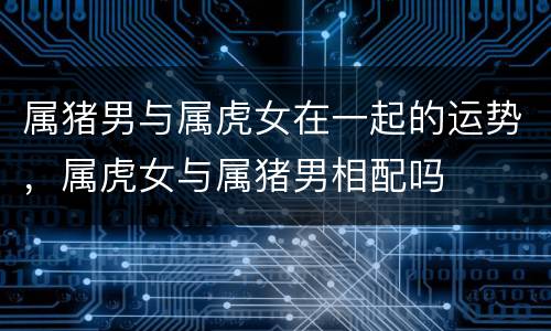 属猪男与属虎女在一起的运势，属虎女与属猪男相配吗