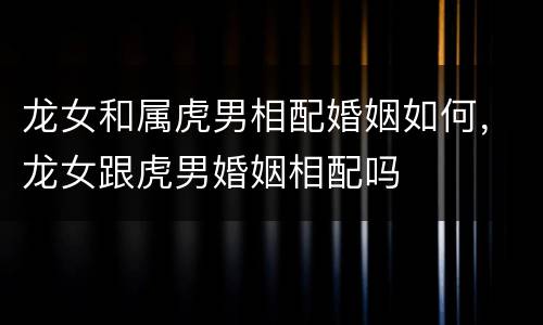龙女和属虎男相配婚姻如何，龙女跟虎男婚姻相配吗