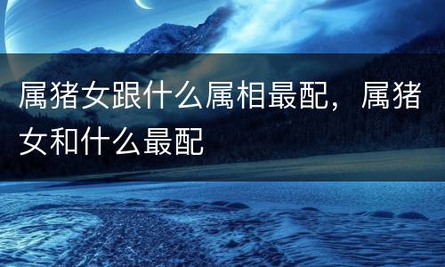 属猪女跟什么属相最配，属猪女和什么最配
