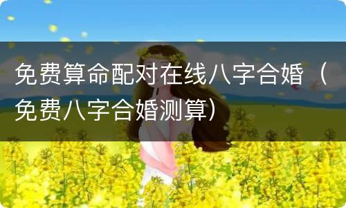 免费算命配对在线八字合婚（免费八字合婚测算）