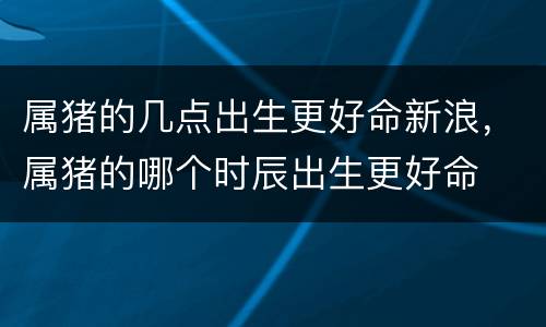 属猪的几点出生更好命新浪，属猪的哪个时辰出生更好命