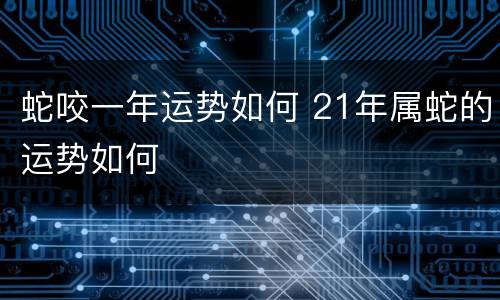 蛇咬一年运势如何 21年属蛇的运势如何