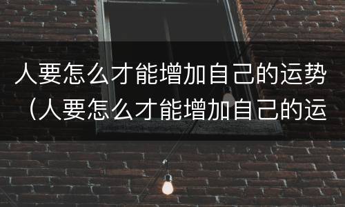人要怎么才能增加自己的运势（人要怎么才能增加自己的运势和运气）