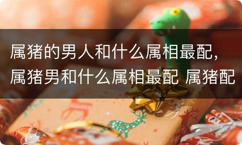 属猪的男人和什么属相最配，属猪男和什么属相最配 属猪配什么属