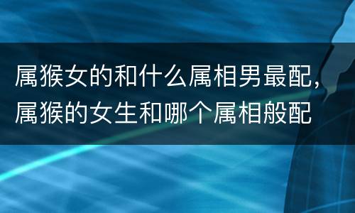 属猴女的和什么属相男最配，属猴的女生和哪个属相般配  属猴女