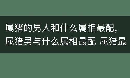 属猪的男人和什么属相最配，属猪男与什么属相最配 属猪最佳姻缘