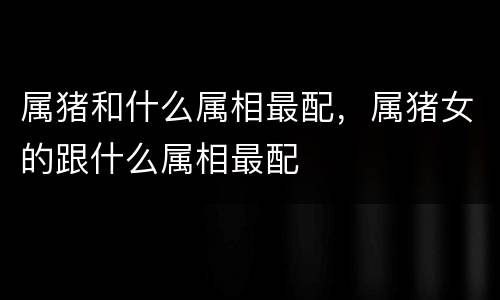 属猪和什么属相最配，属猪女的跟什么属相最配