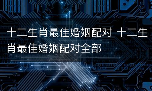 十二生肖最佳婚姻配对 十二生肖最佳婚姻配对全部